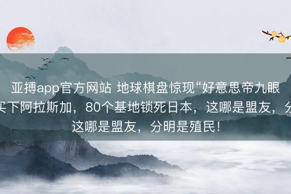 亚搏app官方网站 地球棋盘惊现“好意思帝九眼”！720万买下阿拉斯加，80个基地锁死日本，这哪是盟友，分明是殖民！
