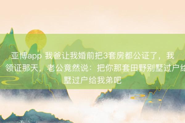 亚博app 我爸让我婚前把3套房都公证了,我照办了,领证那天,老公竟然说:把你那套田野别墅过户给我弟吧