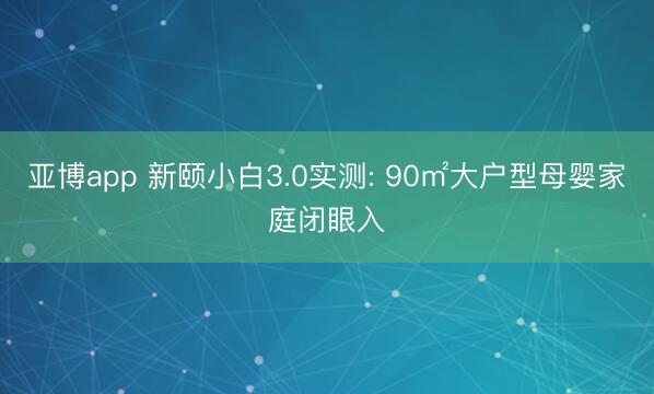 亚博app 新颐小白3.0实测: 90㎡大户型母婴家庭闭眼入