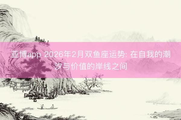 亚博app 2026年2月双鱼座运势: 在自我的潮汐与价值的岸线之间
