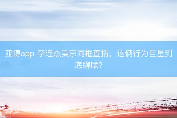 亚博app 李连杰吴京同框直播,这俩行为巨星到底聊啥?