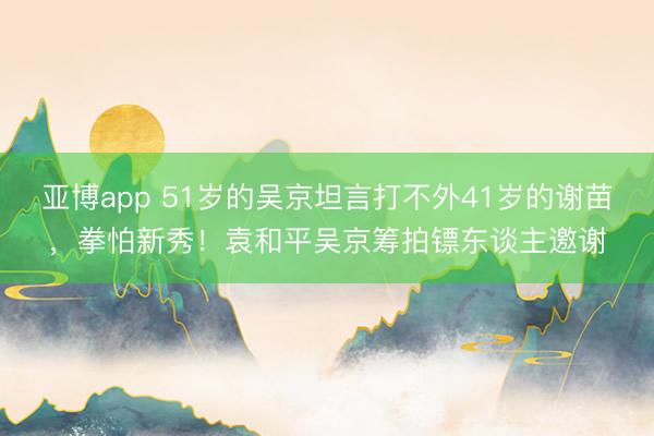 亚博app 51岁的吴京坦言打不外41岁的谢苗，拳怕新秀！袁和平吴京筹拍镖东谈主邀谢