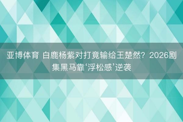 亚博体育 白鹿杨紫对打竟输给王楚然？2026剧集黑马靠‘浮松感’逆袭