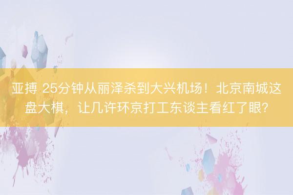 亚搏 25分钟从丽泽杀到大兴机场！北京南城这盘大棋，让几许环京打工东谈主看红了眼？