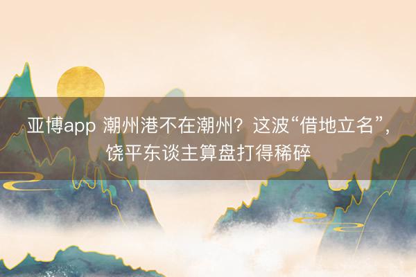 亚博app 潮州港不在潮州？这波“借地立名”，饶平东谈主算盘打得稀碎