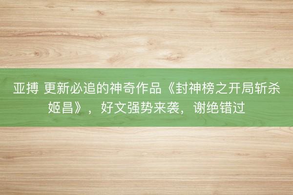 亚搏 更新必追的神奇作品《封神榜之开局斩杀姬昌》,好文强势来袭,谢绝错过