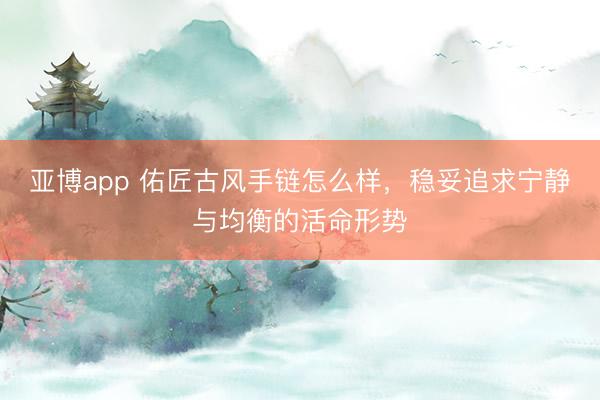 亚博app 佑匠古风手链怎么样，稳妥追求宁静与均衡的活命形势