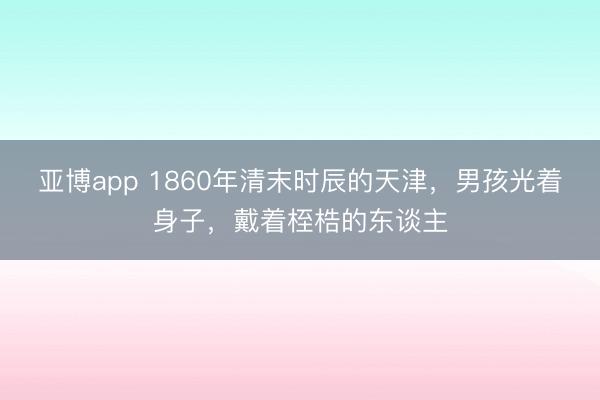 亚博app 1860年清末时辰的天津,男孩光着身子,戴着桎梏的东谈主