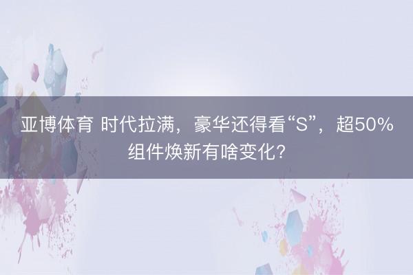 亚博体育 时代拉满，豪华还得看“S”，超50%组件焕新有啥变化?
