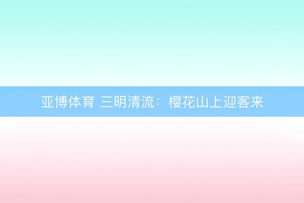 亚博体育 三明清流:樱花山上迎客来