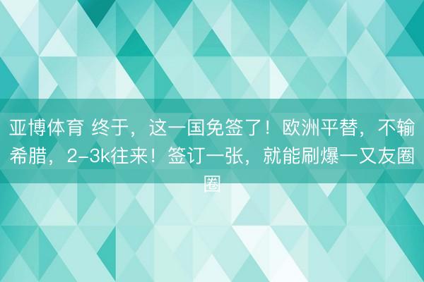 亚博体育 终于，这一国免签了！欧洲平替，不输希腊，2-3k往来！签订一张，就能刷爆一又友圈