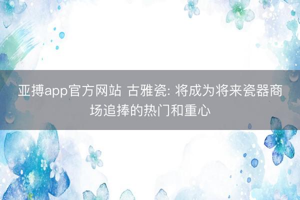 亚搏app官方网站 古雅瓷: 将成为将来瓷器商场追捧的热门和重心