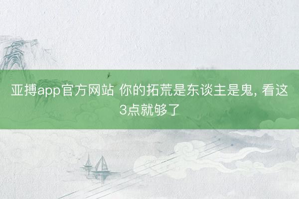 亚搏app官方网站 你的拓荒是东谈主是鬼， 看这3点就够了