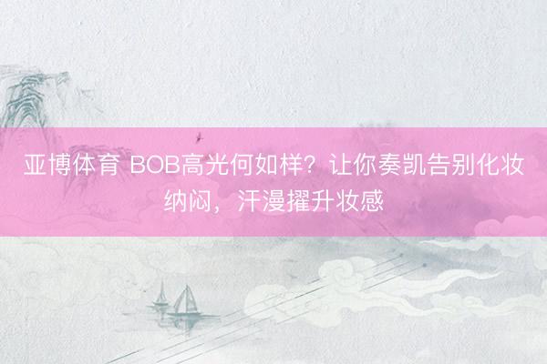 亚博体育 BOB高光何如样?让你奏凯告别化妆纳闷,汗漫擢升妆感
