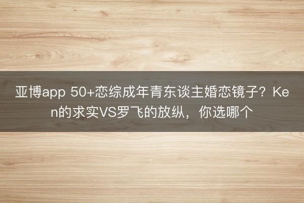 亚博app 50+恋综成年青东谈主婚恋镜子?Ken的求实VS罗飞的放纵,你选哪个