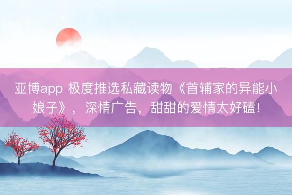 亚博app 极度推选私藏读物《首辅家的异能小娘子》,深情广告,甜甜的爱情太好磕!
