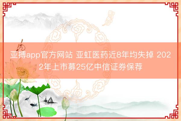 亚搏app官方网站 亚虹医药近8年均失掉 2022年上市募25亿中信证券保荐