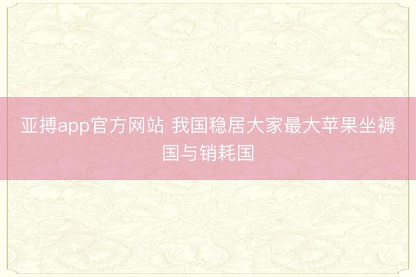 亚搏app官方网站 我国稳居大家最大苹果坐褥国与销耗国