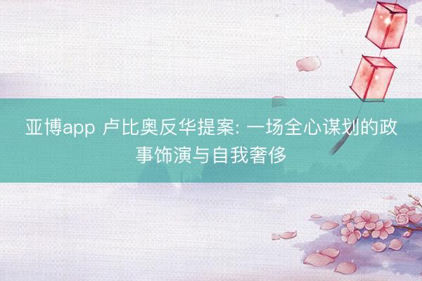 亚博app 卢比奥反华提案: 一场全心谋划的政事饰演与自我奢侈