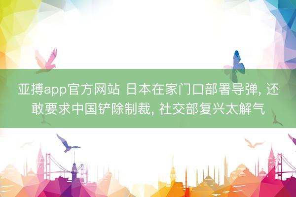 亚搏app官方网站 日本在家门口部署导弹, 还敢要求中国铲除制裁, 社交部复兴太解气