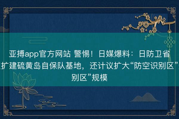 亚搏app官方网站 警惕！日媒爆料：日防卫省决定扩建硫黄岛自保队基地，还计议扩大“防空识别区”规模