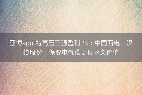 亚博app 特高压三强盈利PK : 中国西电、汉缆股份、保变电气谁更具永久价值