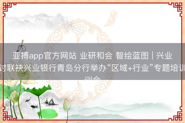 亚搏app官方网站 业研和会 智绘蓝图 | 兴业商讨联袂兴业银行青岛分行举办“区域+行业”专题培训会