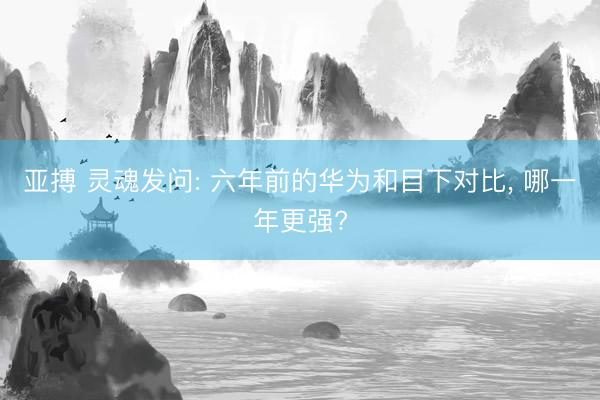亚搏 灵魂发问: 六年前的华为和目下对比， 哪一年更强?