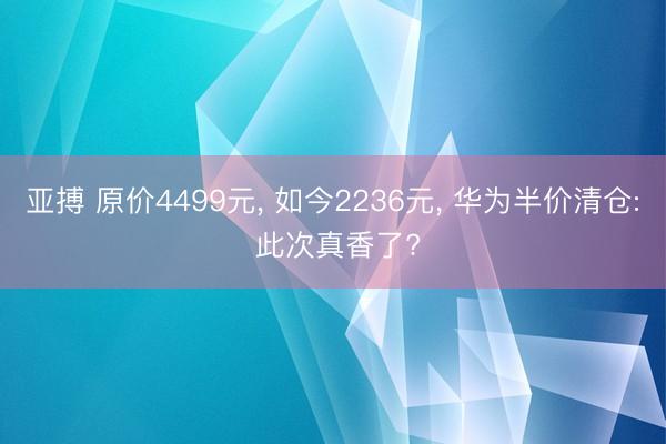 亚搏 原价4499元， 如今2236元， 华为半价清仓: 此次真香了?