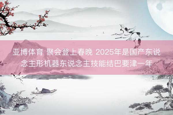 亚博体育 聚会登上春晚 2025年是国产东说念主形机器东说念主技能结巴要津一年