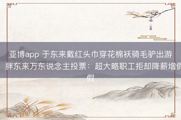 亚博app 于东来戴红头巾穿花棉袄骑毛驴出游；胖东来万东说念主投票：超大略职工拒却降薪增假