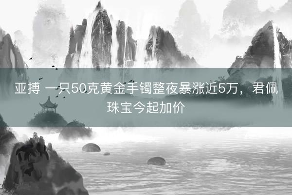 亚搏 一只50克黄金手镯整夜暴涨近5万，君佩珠宝今起加价
