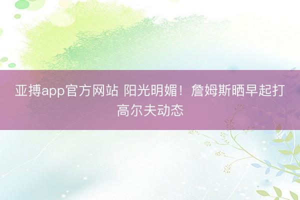 亚搏app官方网站 阳光明媚！詹姆斯晒早起打高尔夫动态