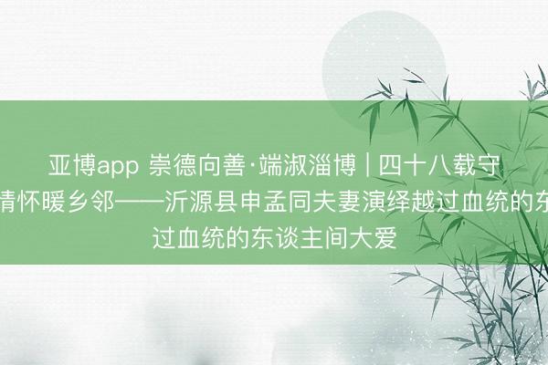 亚博app 崇德向善·端淑淄博 | 四十八载守初心，一家情怀暖乡邻——沂源县申孟同夫妻演绎越过血统的东谈主间大爱