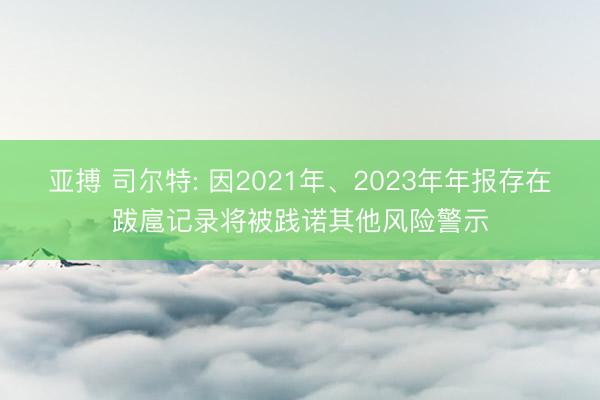 亚搏 司尔特: 因2021年、2023年年报存在跋扈记录将被践诺其他风险警示
