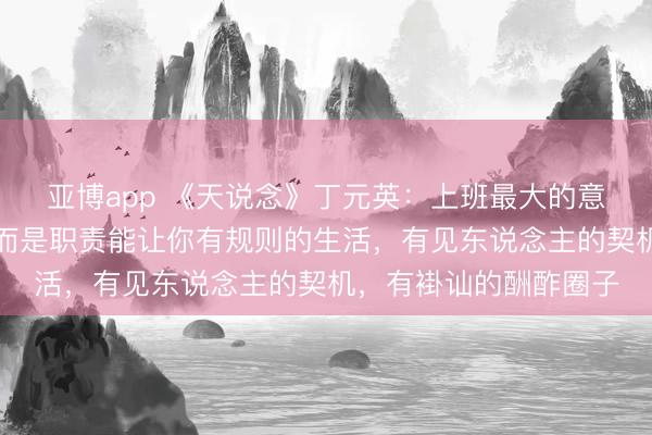 亚博app 《天说念》丁元英：上班最大的意旨，不是那点工资，而是职责能让你有规则的生活，有见东说念主的契机，有褂讪的酬酢圈子