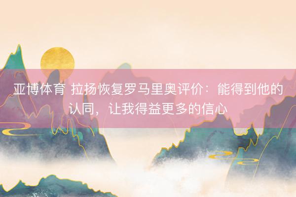 亚博体育 拉扬恢复罗马里奥评价：能得到他的认同，让我得益更多的信心