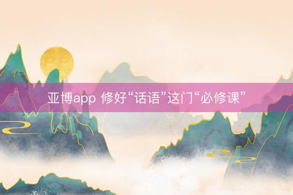 亚博app 修好“话语”这门“必修课”