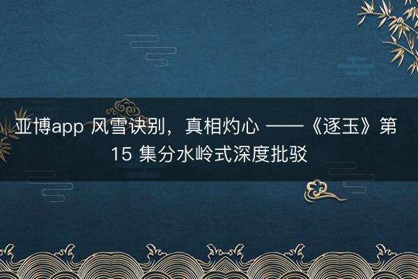 亚博app 风雪诀别，真相灼心 ——《逐玉》第 15 集分水岭式深度批驳