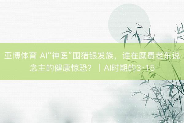 亚博体育 AI“神医”围猎银发族，谁在糜费老东说念主的健康惊恐？｜AI时期的3·15