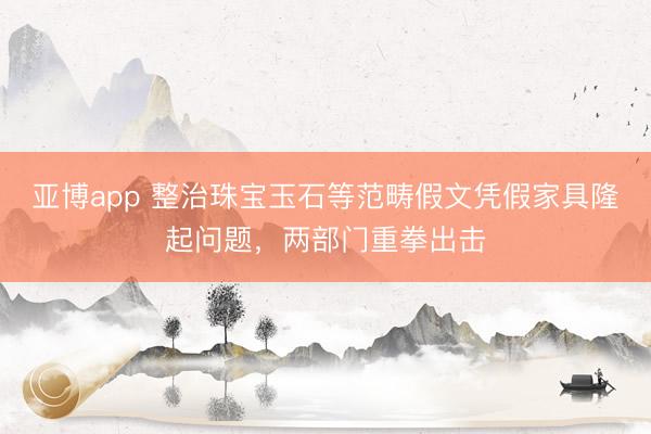 亚博app 整治珠宝玉石等范畴假文凭假家具隆起问题,两部门重拳出击