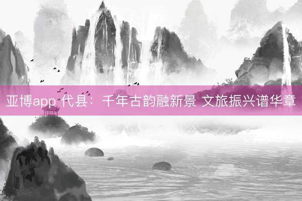 亚博app 代县：千年古韵融新景 文旅振兴谱华章
