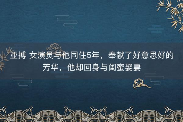 亚搏 女演员与他同住5年，奉献了好意思好的芳华，他却回身与闺蜜娶妻