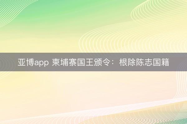 亚博app 柬埔寨国王颁令：根除陈志国籍