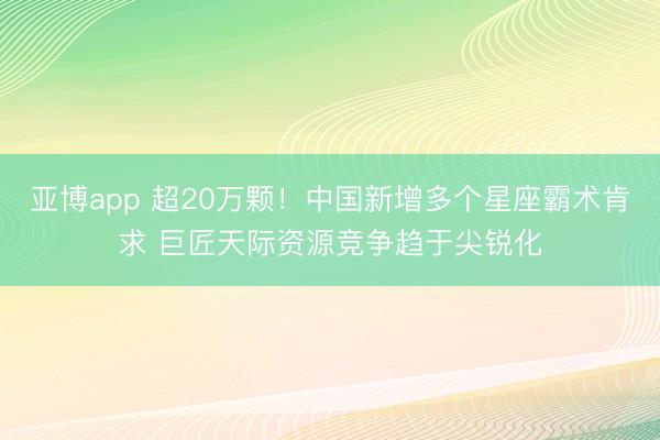 亚博app 超20万颗！中国新增多个星座霸术肯求 巨匠天际资源竞争趋于尖锐化