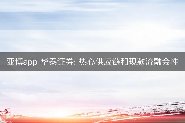 亚博app 华泰证券: 热心供应链和现款流融会性