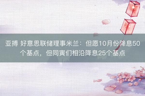亚搏 好意思联储理事米兰：但愿10月份降息50个基点，但同寅们相沿降息25个基点