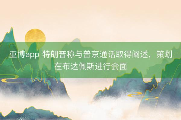 亚博app 特朗普称与普京通话取得阐述，策划在布达佩斯进行会面