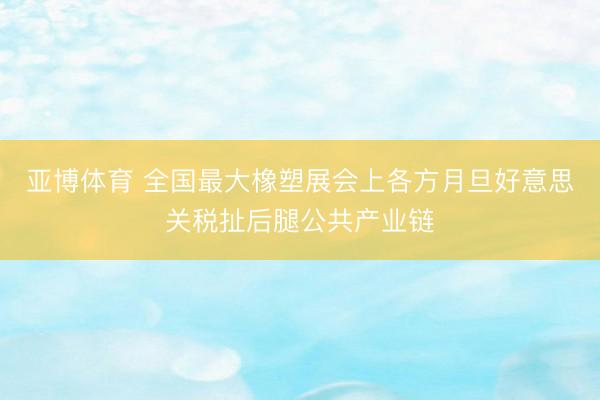 亚博体育 全国最大橡塑展会上各方月旦好意思关税扯后腿公共产业链