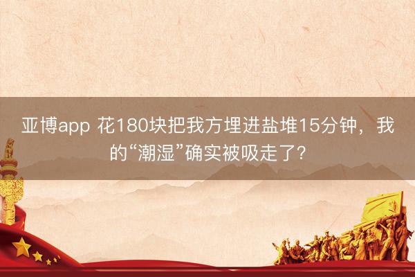 亚博app 花180块把我方埋进盐堆15分钟，我的“潮湿”确实被吸走了？